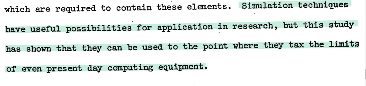 Simulation techniques have useful possibilities for application in research, but this study has shown that they can be used to the point where they tax the limits of even present day computing equipment.