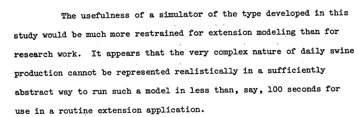 It appears that the very complex nature of daily swine production cannot be represented realistically in a sufficiently abstract way to run such a model in less than, say, 100 seconds for use in a routine extension application.