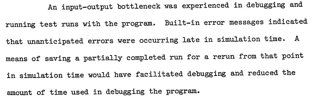 An input-output bottleneck was experienced in debugging and running test runs with the program... A means of saving a partially completed run for a rerun... would have facilitated debugging and reduced the amount of time used in debugging the program.